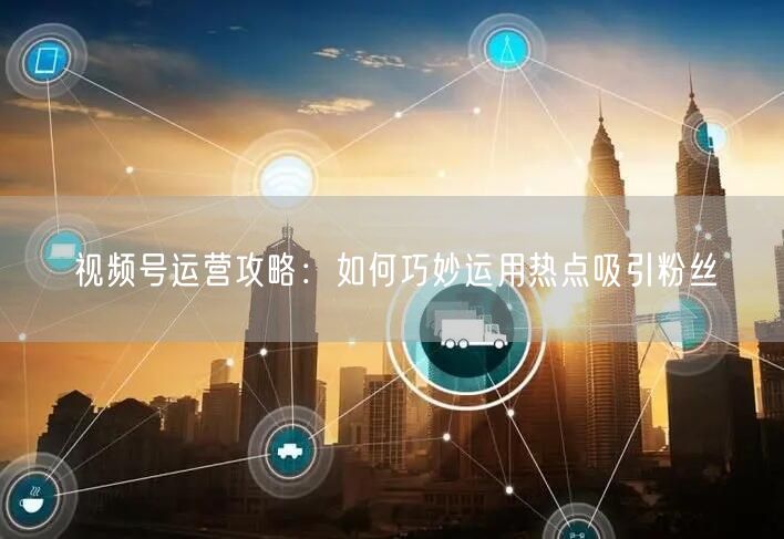 视频号运营攻略：如何巧妙运用热点吸引粉丝