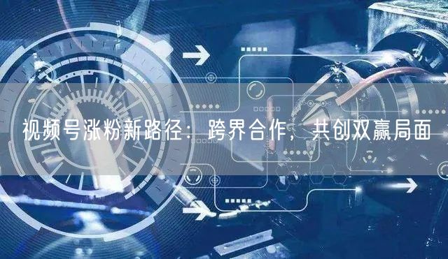 视频号涨粉新路径：跨界合作，共创双赢局面