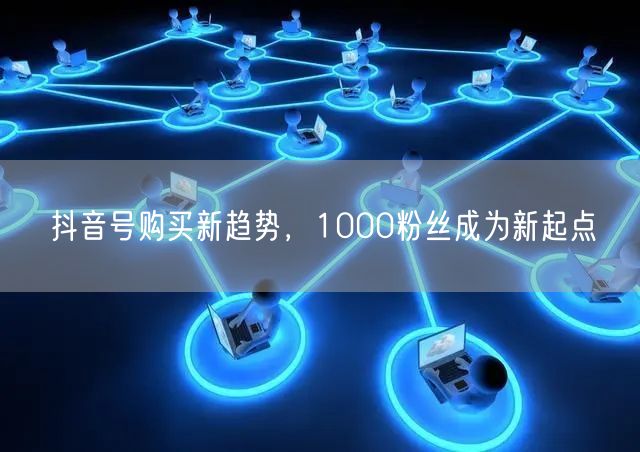抖音号购买新趋势，1000粉丝成为新起点